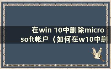 在win 10中删除microsoft帐户（如何在w10中删除microsoft登录帐户）